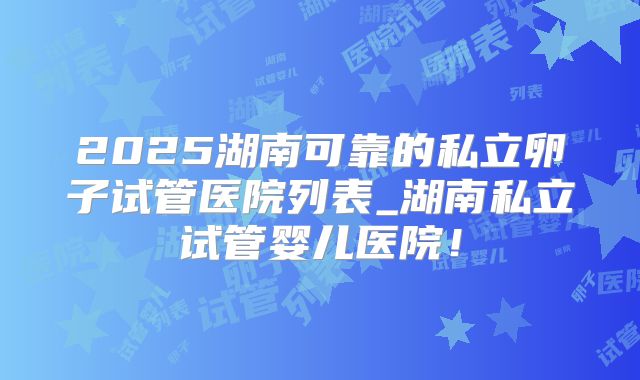 2025湖南可靠的私立卵子试管医院列表_湖南私立试管婴儿医院!