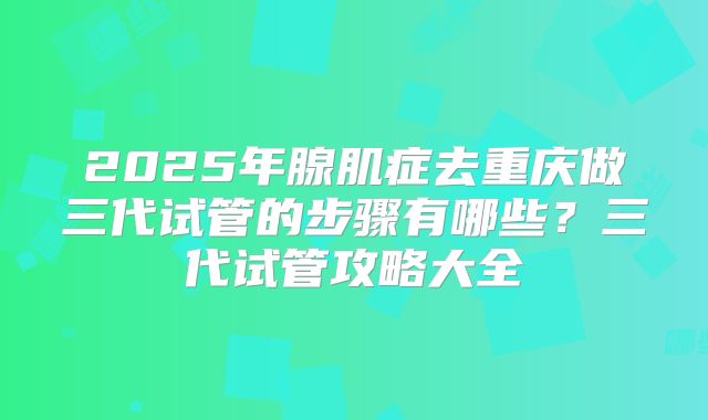 2025年腺肌症去重庆做三代试管的步骤有哪些?三代试管攻略大全
