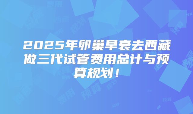 2025年卵巢早衰去西藏做三代试管费用总计与预算规划!