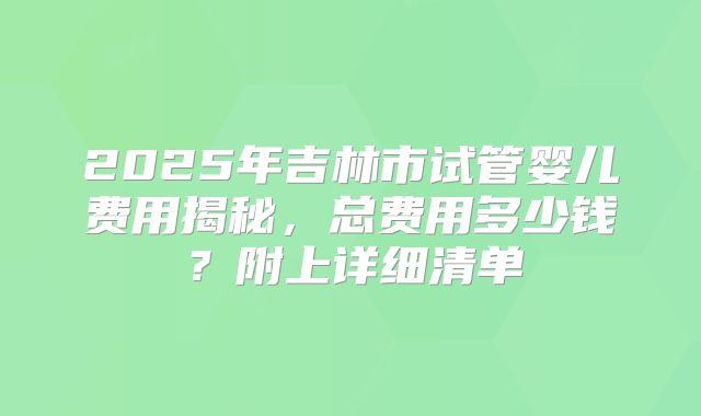 2025年吉林市试管婴儿费用揭秘，总费用多少钱？附上详细清单
