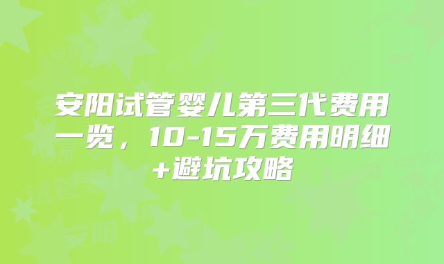 安阳试管婴儿第三代费用一览，10-15万费用明细+避坑攻略