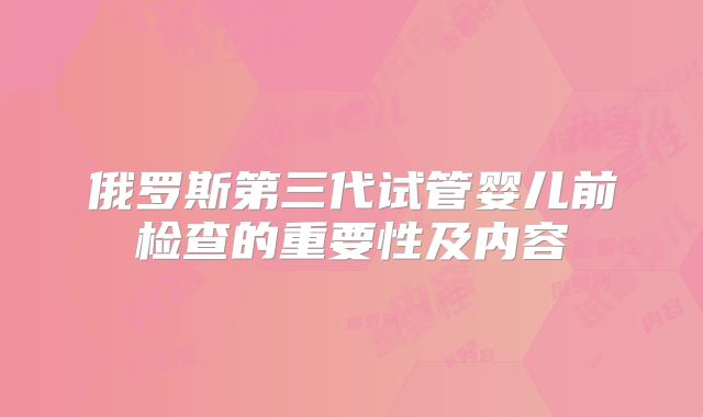 俄罗斯第三代试管婴儿前检查的重要性及内容