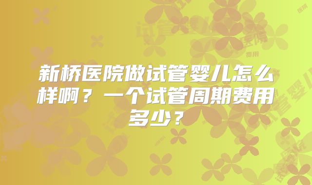新桥医院做试管婴儿怎么样啊？一个试管周期费用多少？