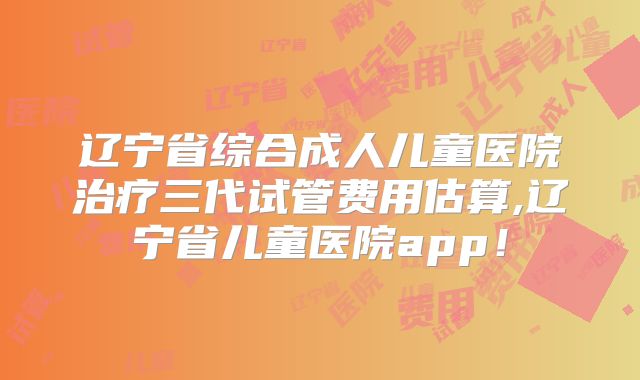 辽宁省综合成人儿童医院治疗三代试管费用估算,辽宁省儿童医院app！