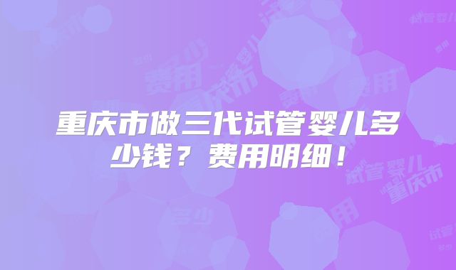 重庆市做三代试管婴儿多少钱?费用明细!