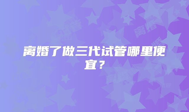 离婚了做三代试管哪里便宜？