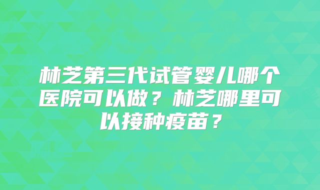 林芝第三代试管婴儿哪个医院可以做？林芝哪里可以接种疫苗？