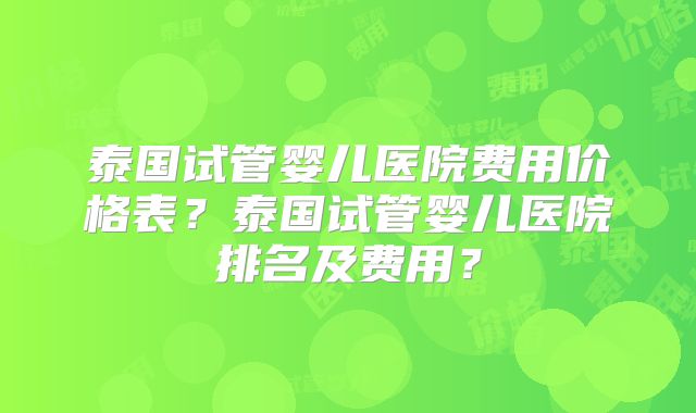 泰国试管婴儿医院费用价格表？泰国试管婴儿医院排名及费用？