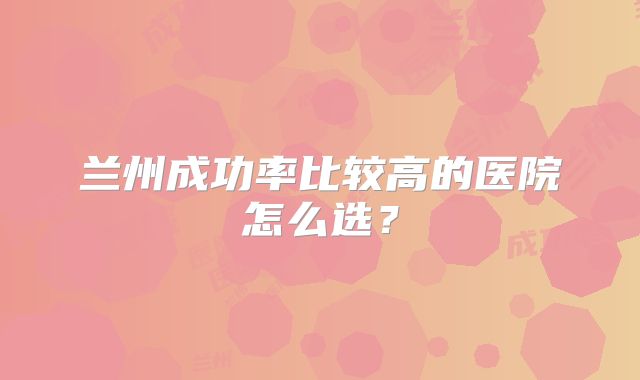 兰州成功率比较高的医院怎么选？
