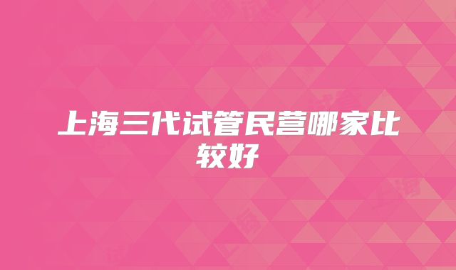 上海三代试管民营哪家比较好