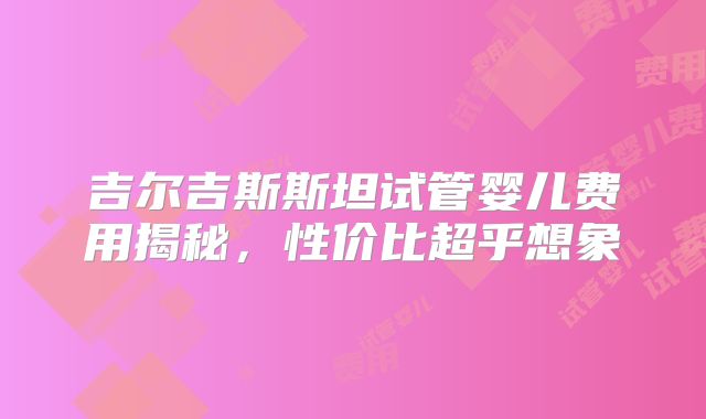 吉尔吉斯斯坦试管婴儿费用揭秘,性价比超乎想象