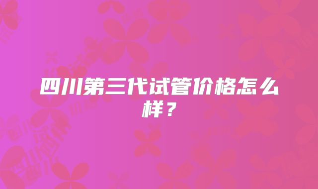 四川第三代试管价格怎么样？