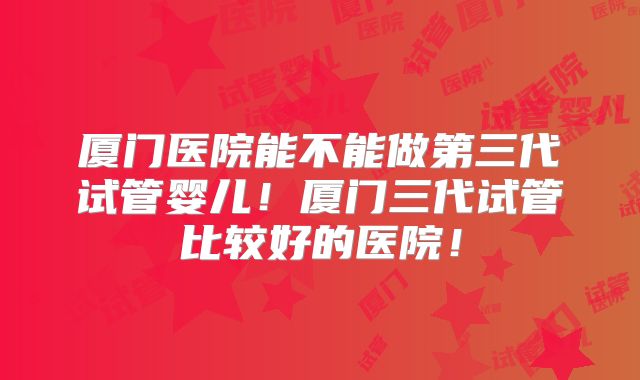 厦门医院能不能做第三代试管婴儿！厦门三代试管比较好的医院！