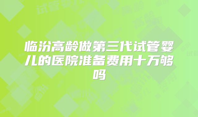 临汾高龄做第三代试管婴儿的医院准备费用十万够吗