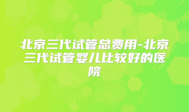 北京三代试管总费用-北京三代试管婴儿比较好的医院