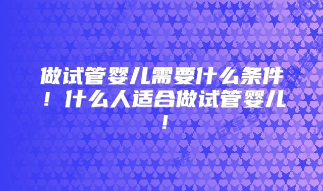 做试管婴儿需要什么条件！什么人适合做试管婴儿！