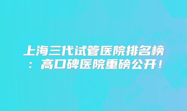上海三代试管医院排名榜：高口碑医院重磅公开！