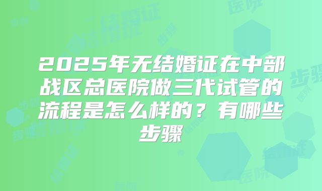 2025年无结婚证在中部战区总医院做三代试管的流程是怎么样的?有哪些步骤