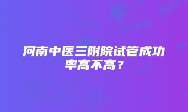 河南中医三附院试管成功率高不高?