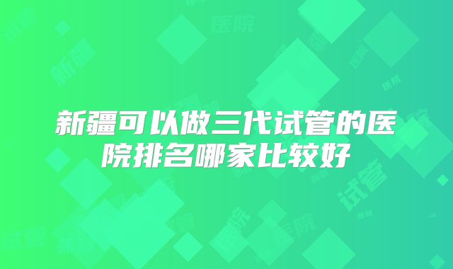 新疆可以做三代试管的医院排名哪家比较好
