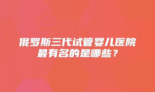 俄罗斯三代试管婴儿医院最有名的是哪些？