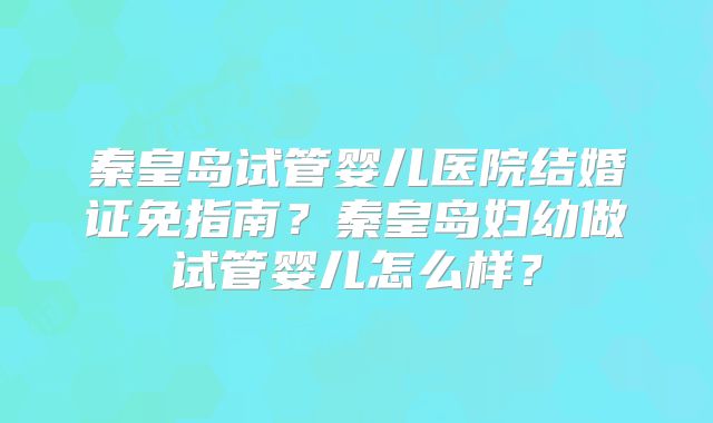 秦皇岛试管婴儿医院结婚证免指南？秦皇岛妇幼做试管婴儿怎么样？