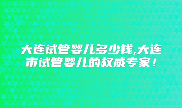 大连试管婴儿多少钱,大连市试管婴儿的权威专家！