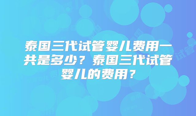 泰国三代试管婴儿费用一共是多少？泰国三代试管婴儿的费用？