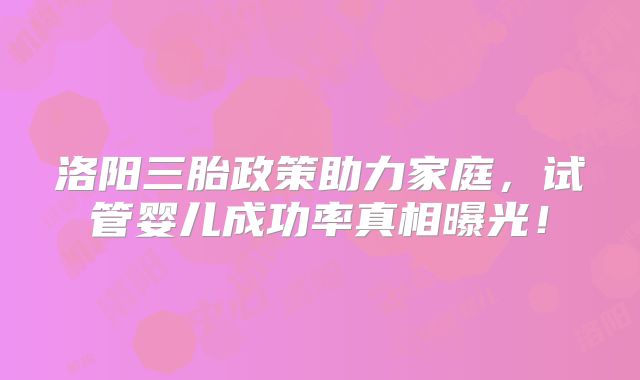 洛阳三胎政策助力家庭，试管婴儿成功率真相曝光！