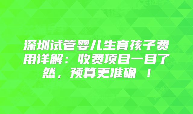 深圳试管婴儿生育孩子费用详解:收费项目一目了然,预算更准确 !