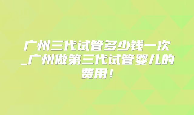 广州三代试管多少钱一次_广州做第三代试管婴儿的费用!