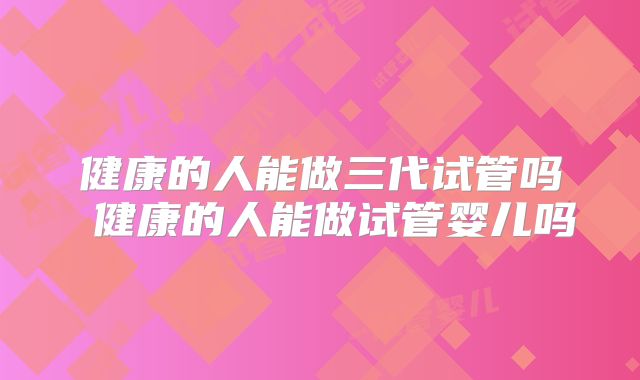 健康的人能做三代试管吗 健康的人能做试管婴儿吗
