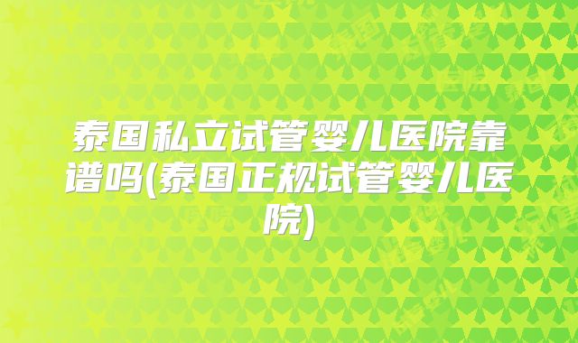 泰国私立试管婴儿医院靠谱吗(泰国正规试管婴儿医院)