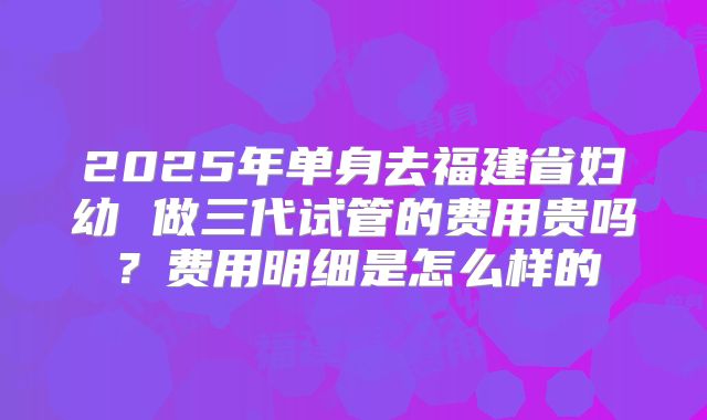 2025年单身去福建省妇幼 做三代试管的费用贵吗？费用明细是怎么样的