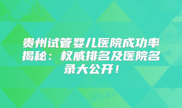 贵州试管婴儿医院成功率揭秘：权威排名及医院名录大公开！