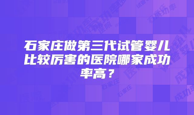 石家庄做第三代试管婴儿比较厉害的医院哪家成功率高？
