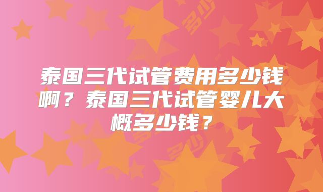 泰国三代试管费用多少钱啊？泰国三代试管婴儿大概多少钱？