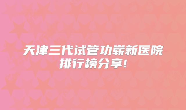 天津三代试管功崭新医院排行榜分享!
