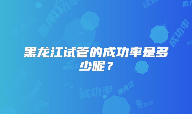 黑龙江试管的成功率是多少呢?