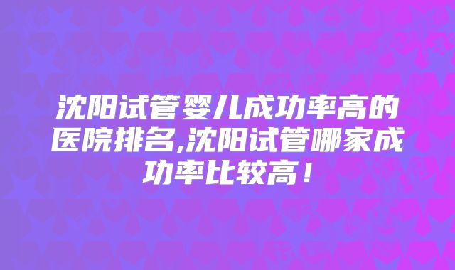 沈阳试管婴儿成功率高的医院排名,沈阳试管哪家成功率比较高！