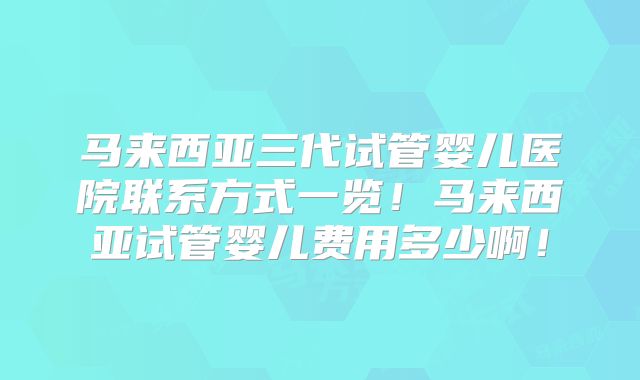 马来西亚三代试管婴儿医院联系方式一览！马来西亚试管婴儿费用多少啊！