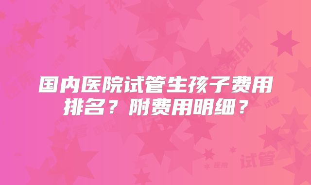 国内医院试管生孩子费用排名?附费用明细?