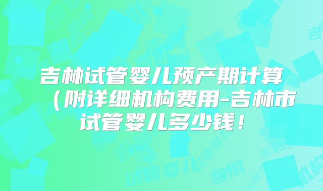 吉林试管婴儿预产期计算（附详细机构费用-吉林市试管婴儿多少钱！