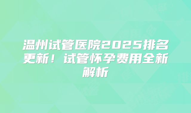 温州试管医院2025排名更新！试管怀孕费用全新解析