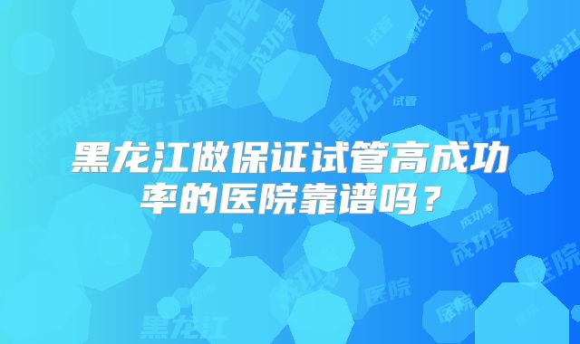 黑龙江做保证试管高成功率的医院靠谱吗?