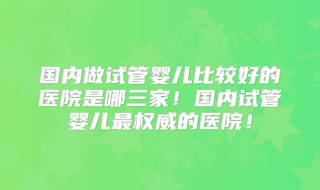国内做试管婴儿比较好的医院是哪三家！国内试管婴儿最权威的医院！