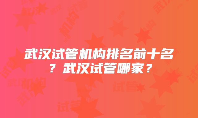 武汉试管机构排名前十名?武汉试管哪家?