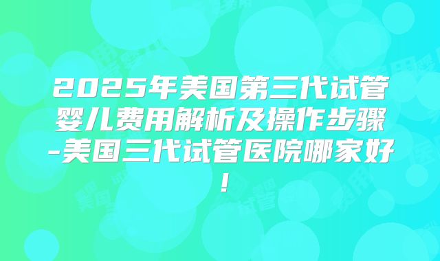 2025年美国第三代试管婴儿费用解析及操作步骤-美国三代试管医院哪家好!
