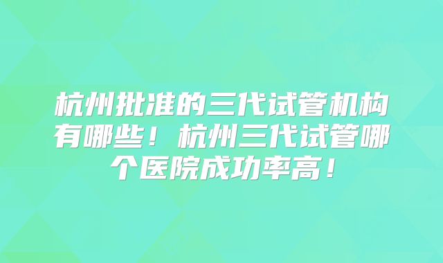 杭州批准的三代试管机构有哪些!杭州三代试管哪个医院成功率高!