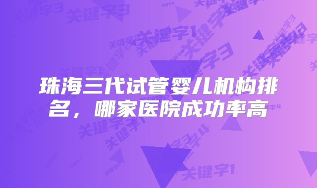 珠海三代试管婴儿机构排名，哪家医院成功率高